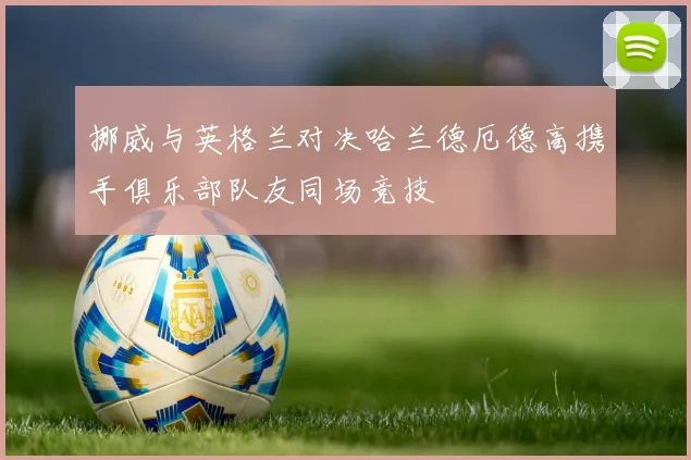 挪威与英格兰对决哈兰德厄德高携手俱乐部队友同场竞技