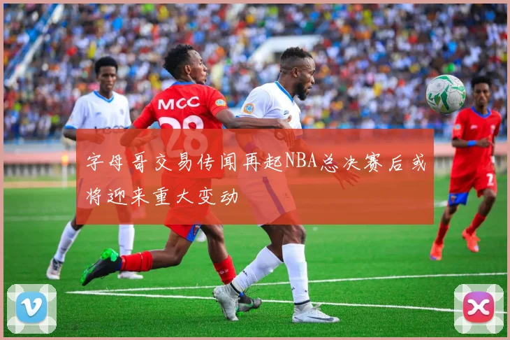 字母哥交易传闻再起NBA总决赛后或将迎来重大变动