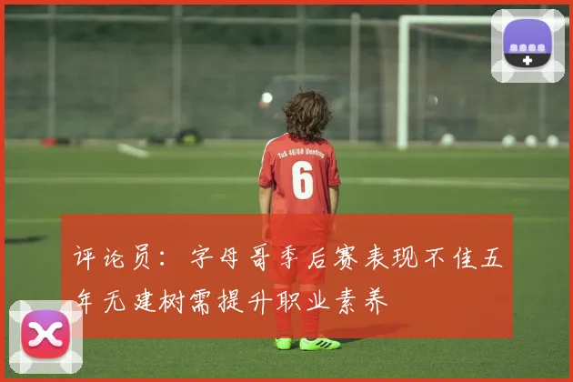 评论员：字母哥季后赛表现不佳五年无建树需提升职业素养