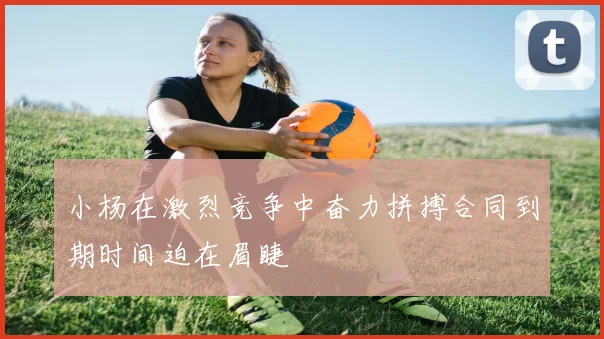 小杨在激烈竞争中奋力拼搏合同到期时间迫在眉睫