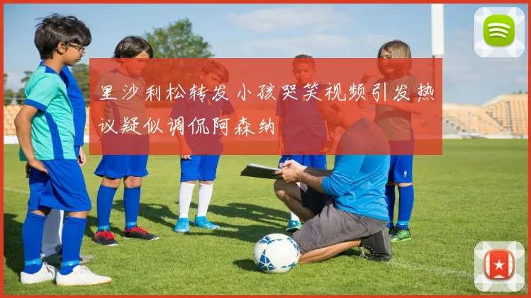 里沙利松转发小孩哭笑视频引发热议疑似调侃阿森纳