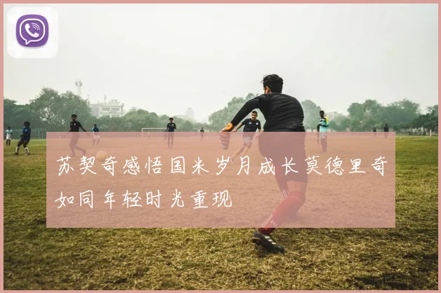 苏契奇感悟国米岁月成长莫德里奇如同年轻时光重现