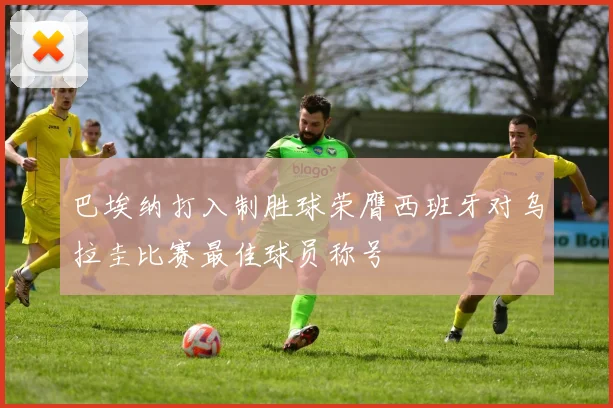巴埃纳打入制胜球荣膺西班牙对乌拉圭比赛最佳球员称号