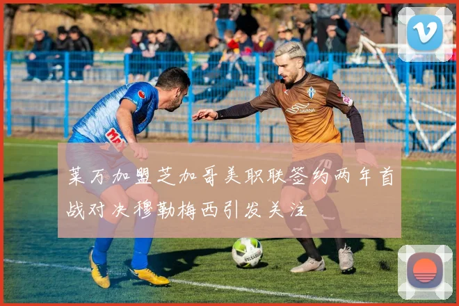 莱万加盟芝加哥美职联签约两年首战对决穆勒梅西引发关注