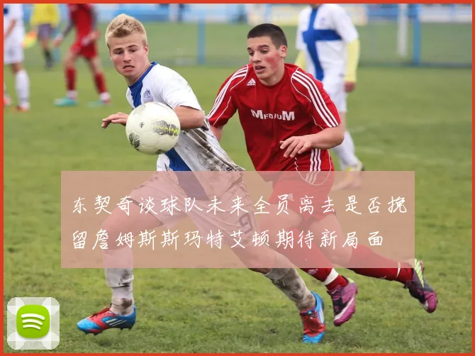 东契奇谈球队未来全员离去是否挽留詹姆斯斯玛特艾顿期待新局面