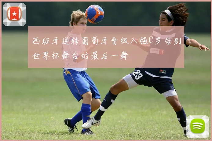 西班牙逆转葡萄牙晋级八强C罗告别世界杯舞台的最后一舞