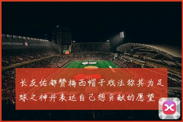 长友佑都赞梅西帽子戏法称其为足球之神并表达自己想贡献的愿望