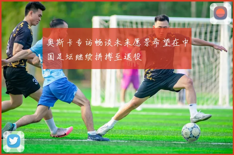 奥斯卡专访畅谈未来愿景希望在中国足坛继续拼搏至退役
