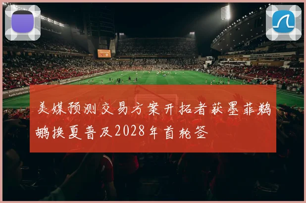 美媒预测交易方案开拓者获墨菲鹈鹕换夏普及2028年首轮签