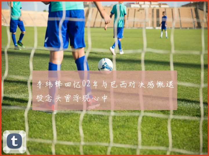李玮锋回忆02年与巴西对决感慨退役念头曾浮现心中