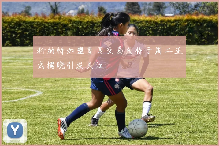 科纳特加盟皇马交易或将于周二正式揭晓引发关注