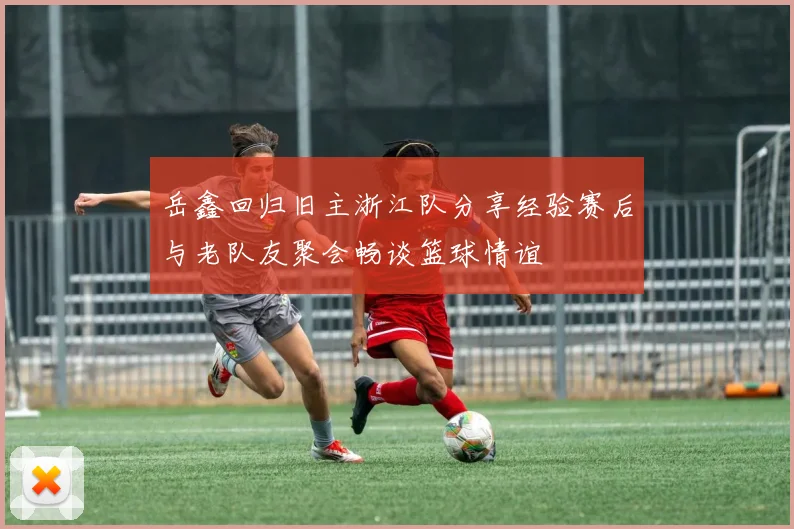 岳鑫回归旧主浙江队分享经验赛后与老队友聚会畅谈篮球情谊