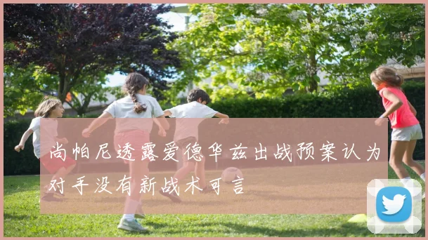 尚帕尼透露爱德华兹出战预案认为对手没有新战术可言