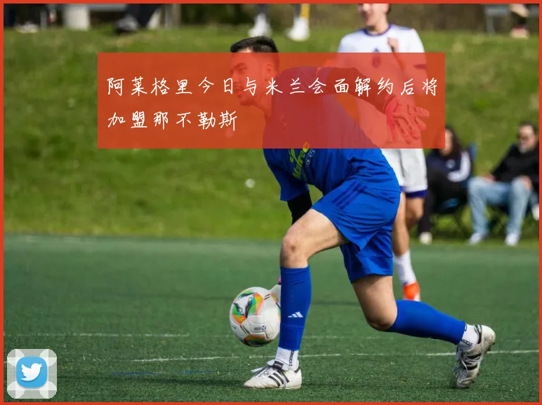 阿莱格里今日与米兰会面解约后将加盟那不勒斯