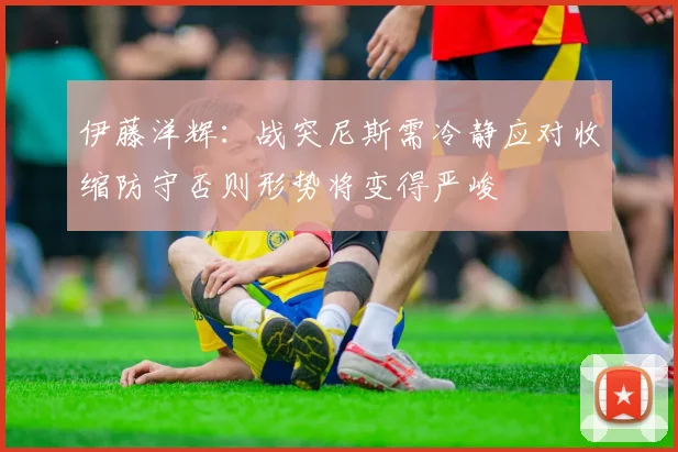 伊藤洋辉：战突尼斯需冷静应对收缩防守否则形势将变得严峻