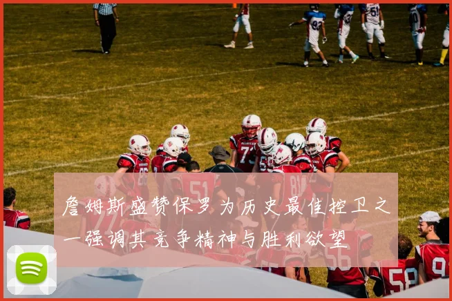 詹姆斯盛赞保罗为历史最佳控卫之一强调其竞争精神与胜利欲望