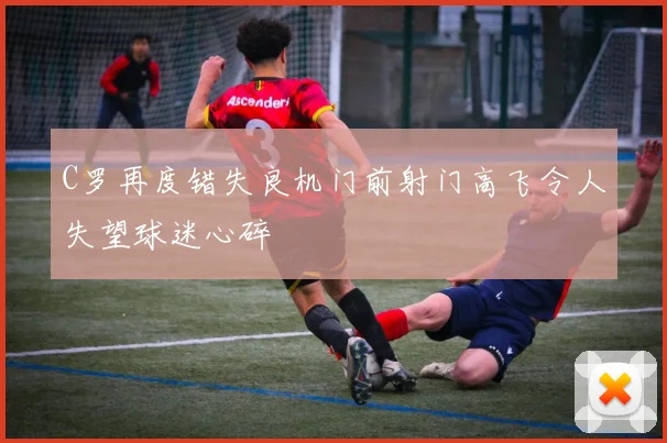 C罗再度错失良机门前射门高飞令人失望球迷心碎
