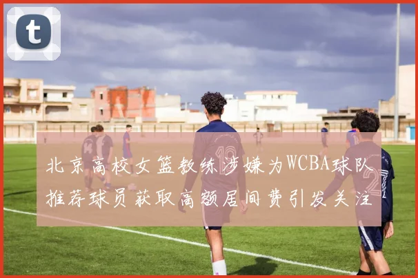 北京高校女篮教练涉嫌为WCBA球队推荐球员获取高额居间费引发关注